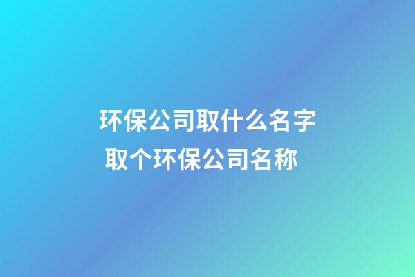 环保公司取什么名字 取个环保公司名称-第1张-公司起名-玄机派